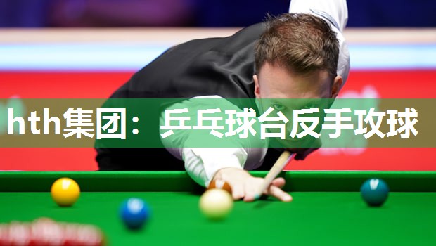 hth集团：乒乓球台反手攻球