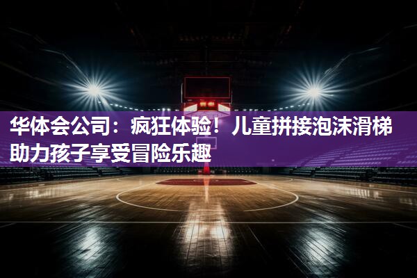 华体会公司：疯狂体验！儿童拼接泡沫滑梯助力孩子享受冒险乐趣