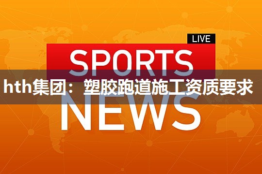 hth集团：塑胶跑道施工资质要求