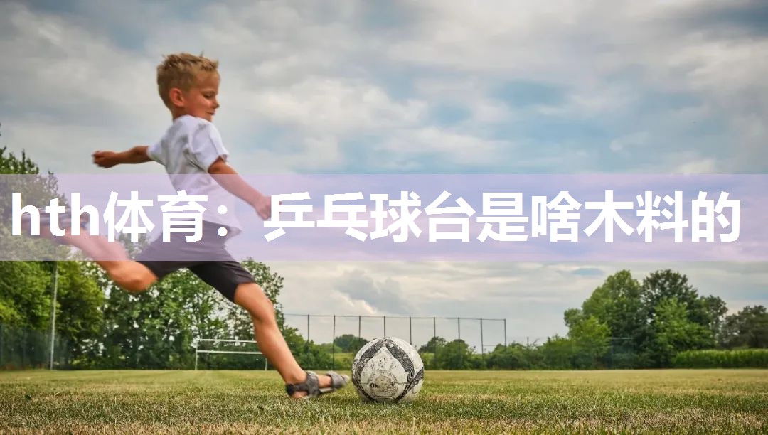 hth体育：乒乓球台是啥木料的