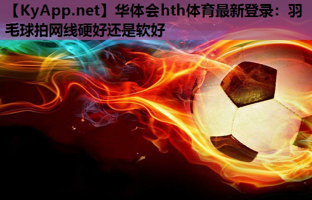 华体会hth体育最新登录：羽毛球拍网线硬好还是软好
