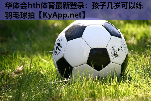 华体会hth体育最新登录：孩子几岁可以练羽毛球拍