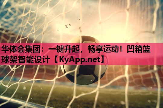 华体会集团：一键升起，畅享运动！凹箱篮球架智能设计
