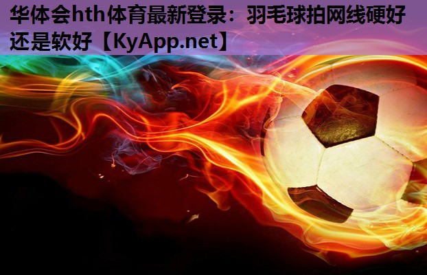 羽毛球拍网线硬好还是软好 羽毛球拍网线硬好还是软好